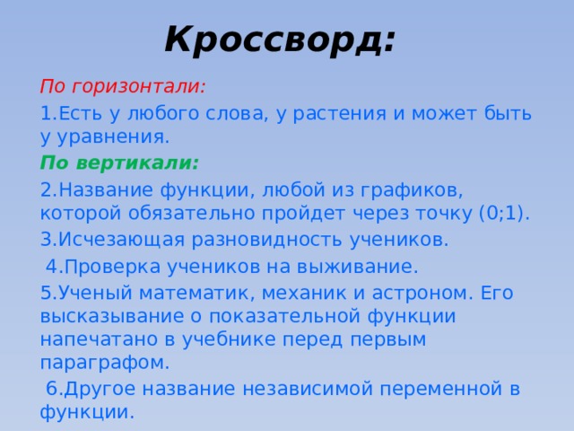 Кроссворд:    По горизонтали: 1.Есть у любого слова, у растения и может быть у уравнения. По вертикали: 2.Название функции, любой из графиков, которой обязательно пройдет через точку (0;1). 3.Исчезающая разновидность учеников.  4.Проверка учеников на выживание. 5.Ученый математик, механик и астроном. Его высказывание о показательной функции напечатано в учебнике перед первым параграфом.  6.Другое название независимой переменной в функции. 