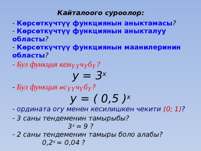 Кайталоого суроолор: - Көрсөткүчтүү функциянын аныктамасы ?  - Көрсөткүчтүү функциянын аныкталуу областы ?  - Көрсөткүчтүү функциянын маанилеринин областы ?  - Бул функция кемүүчүбү?   y = 3 x   - Бул функция өсүүчүбү ?   y = ( 0,5 ) x  - ордината огу менен кесилишкен чекити (0; 1) ? - 3 саны тендеменин тамырыбы?  3 х = 9 ?  - 2 саны тендеменин тамыры боло алабы?  0,2 х =  0,04 ?  