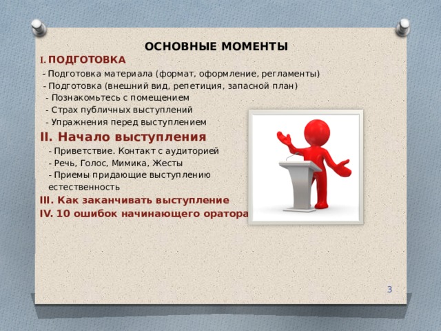 ОСНОВНЫЕ МОМЕНТЫ I. ПОДГОТОВКА   - Подготовка материала (формат, оформление, регламенты)  - Подготовка (внешний вид, репетиция, запасной план)  - Познакомьтесь с помещением  - Страх публичных выступлений  - Упражнения перед выступлением II. Начало выступления  - Приветствие. Контакт с аудиторией  - Речь, Голос, Мимика, Жесты  - Приемы придающие выступлению  естественность III. Как заканчивать выступление IV. 10 ошибок начинающего оратора  