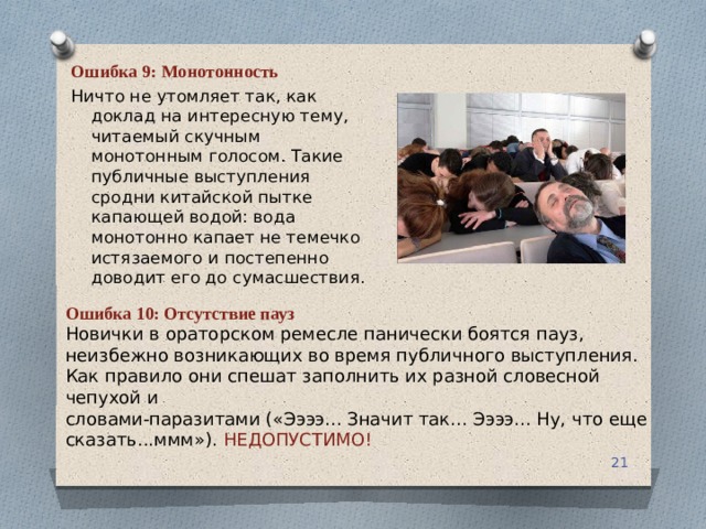Ошибка 9: Монотонность Ничто не утомляет так, как доклад на интересную тему, читаемый скучным монотонным голосом. Такие публичные выступления сродни китайской пытке капающей водой: вода монотонно капает не темечко истязаемого и постепенно доводит его до сумасшествия. Ошибка 10: Отсутствие пауз Новички в ораторском ремесле панически боятся пауз, неизбежно возникающих во время публичного выступления. Как правило они спешат заполнить их разной словесной чепухой и словами-паразитами («Ээээ... Значит так... Ээээ... Ну, что еще сказать...ммм»). НЕДОПУСТИМО!  