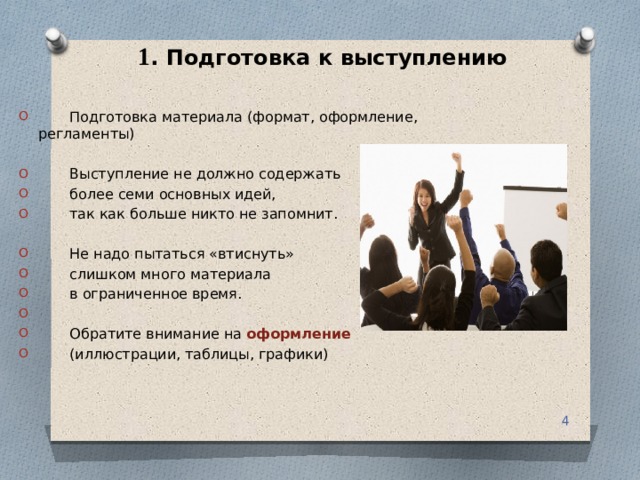 1 . Подготовка к выступлению  Подготовка материала (формат, оформление, регламенты)  Выступление не должно содержать  более семи основных идей,  так как больше никто не запомнит.  Не надо пытаться «втиснуть»  слишком много материала  в ограниченное время.  Обратите внимание на оформление  (иллюстрации, таблицы, графики)  
