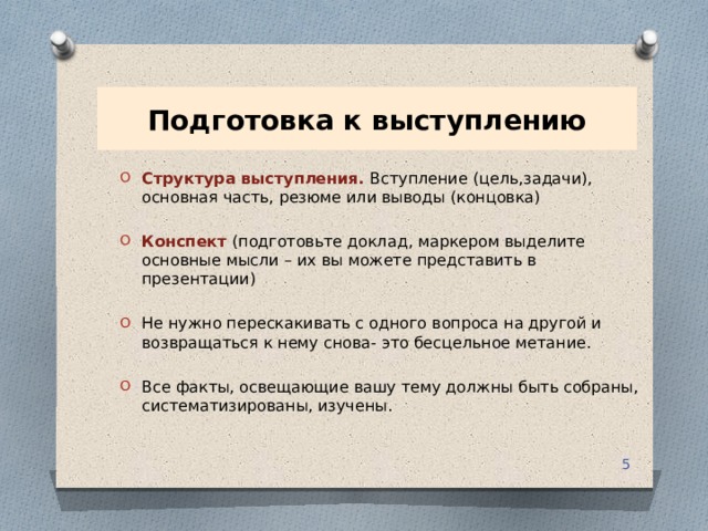 Подготовка к выступлению Структура выступления. Вступление (цель,задачи), основная часть, резюме или выводы (концовка) Конспект  (подготовьте доклад, маркером выделите основные мысли – их вы можете представить в презентации) Не нужно перескакивать с одного вопроса на другой и возвращаться к нему снова- это бесцельное метание. Все факты, освещающие вашу тему должны быть собраны, систематизированы, изучены.  