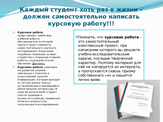 Каждый студент хоть раз в жизни – должен самостоятельно написать курсовую работу!!! Курсовая работа   представляет собой вид учебной работы обучающегося, в которой присутствуют элементы самостоятельного научного исследования. Написание подобных творений готовит студентов к созданию главной работы, служащей итогом обучения:  Диплома. Курсовая работа  нацелена на развитие умений, связанных с поиском и осмыслением нужной информации, которая выходит за чёткие рамки списка установленной и являющейся обязательной литературы. В ходе её исполнения студент учится проводить анализ источников, правильно излагать результаты, полученные в исследованиях. Помните, что  курсовая работа  – это самостоятельный комплексный проект, при написании которого вы решаете учебно-исследовательские задачи, носящие творческий характер. Поэтому материал для неё не копируется из интернета, а пропускается сквозь призму собственного «я» и пишется лично вами. 
