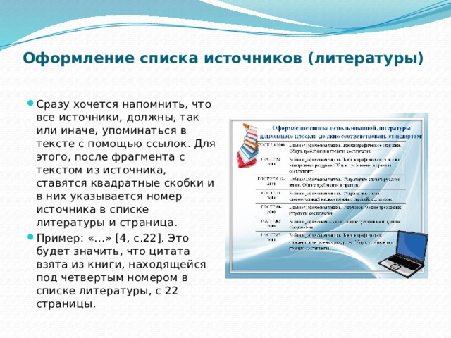 Оформление списка источников (литературы)   Сразу хочется напомнить, что все источники, должны, так или иначе, упоминаться в тексте с помощью ссылок. Для этого, после фрагмента с текстом из источника, ставятся квадратные скобки и в них указывается номер источника в списке литературы и страница. Пример: «…» [4, c.22]. Это будет значить, что цитата взята из книги, находящейся под четвертым номером в списке литературы, с 22 страницы. 