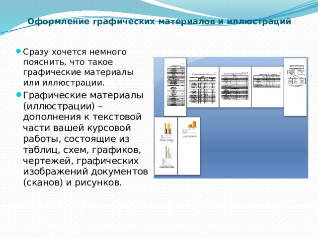 Оформление графических материалов и иллюстраций   Сразу хочется немного пояснить, что такое графические материалы или иллюстрации . Графические материалы (иллюстрации) – дополнения к текстовой части вашей курсовой работы, состоящие из таблиц, схем, графиков, чертежей, графических изображений документов (сканов) и рисунков. 