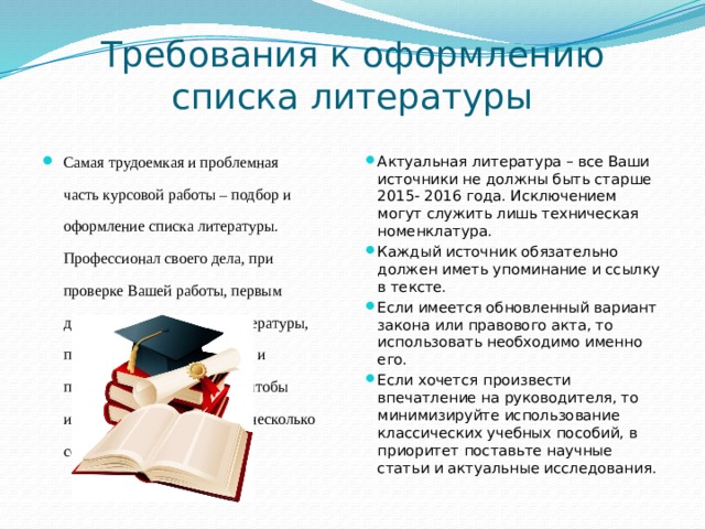 Требования к оформлению списка литературы Самая трудоемкая и проблемная часть курсовой работы – подбор и оформление списка литературы. Профессионал своего дела, при проверке Вашей работы, первым делом заглянет в список литературы, проверит её на актуальность и правильность оформления, чтобы избежать провала, вот Вам несколько советов: Актуальная литература – все Ваши источники не должны быть старше 2015- 2016 года. Исключением могут служить лишь техническая номенклатура. Каждый источник обязательно должен иметь упоминание и ссылку в тексте. Если имеется обновленный вариант закона или правового акта, то использовать необходимо именно его. Если хочется произвести впечатление на руководителя, то минимизируйте использование классических учебных пособий, в приоритет поставьте научные статьи и актуальные исследования. 