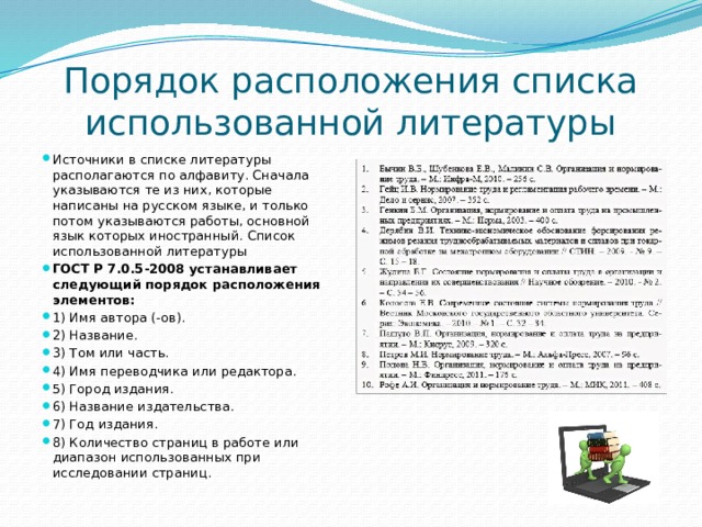 Порядок расположения списка использованной литературы Источники в списке литературы располагаются по алфавиту. Сначала указываются те из них, которые написаны на русском языке, и только потом указываются работы, основной язык которых иностранный. Список использованной литературы ГОСТ Р 7.0.5-2008 устанавливает следующий порядок расположения элементов: 1) Имя автора (-ов). 2) Название. 3) Том или часть. 4) Имя переводчика или редактора. 5) Город издания. 6) Название издательства. 7) Год издания. 8) Количество страниц в работе или диапазон использованных при исследовании страниц. 