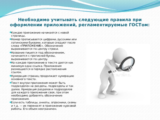 Необходимо учитывать следующие правила при оформлении приложений, регламентируемые ГОСТом:   Каждое приложение начинается с новой страницы. Номер прописывается цифрами, русскими или латинскими буквами, которые следуют после слова «ПРИЛОЖЕНИЕ». Обозначение выравнивается по центру строки. Название пишется под обозначением, начинается с прописной буквы, выравнивается по центру. На каждое приложение в тексте дается как минимум одна ссылка. Приложения размещаются в порядке расположения ссылок. Нумерация страниц продолжает нумерацию основного текста. Текст внутри приложения может быть подразделен на разделы, подразделы и так далее. Нумерация разделов и подразделов для каждого приложения своя, при этом необходимо добавлять обозначение приложения. Если есть таблицы, анкеты, опросники, схемы и т.д. — их переносят в приложение курсовой работы. Его объем неограничен. 