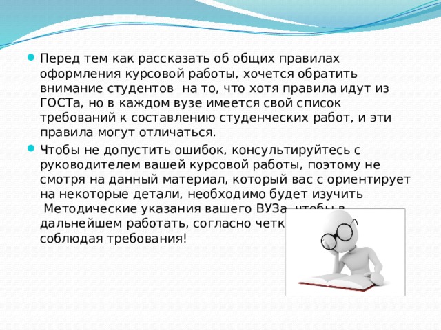   Перед тем как рассказать об общих правилах оформления курсовой работы, хочется обратить внимание студентов на то, что хотя правила идут из ГОСТа, но в каждом вузе имеется свой список требований к составлению студенческих работ, и эти правила могут отличаться. Чтобы не допустить ошибок, консультируйтесь с руководителем вашей курсовой работы, поэтому не смотря на данный материал, который вас с ориентирует на некоторые детали, необходимо будет изучить  Методические указания вашего ВУЗа, чтобы в дальнейшем работать, согласно четким указаниям, соблюдая требования! 