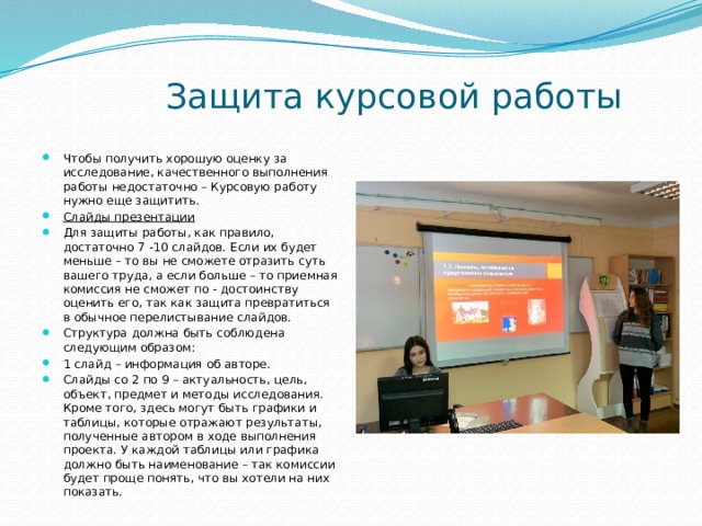  Защита курсовой работы Чтобы получить хорошую оценку за исследование, качественного выполнения работы недостаточно – Курсовую работу нужно еще защитить. Слайды презентации Для защиты работы, как правило, достаточно 7 -10 слайдов. Если их будет меньше – то вы не сможете отразить суть вашего труда, а если больше – то приемная комиссия не сможет по - достоинству оценить его, так как защита превратиться в обычное перелистывание слайдов. Структура должна быть соблюдена следующим образом: 1 слайд – информация об авторе. Слайды со 2 по 9 – актуальность, цель, объект, предмет и методы исследования. Кроме того, здесь могут быть графики и таблицы, которые отражают результаты, полученные автором в ходе выполнения проекта. У каждой таблицы или графика должно быть наименование – так комиссии будет проще понять, что вы хотели на них показать. 