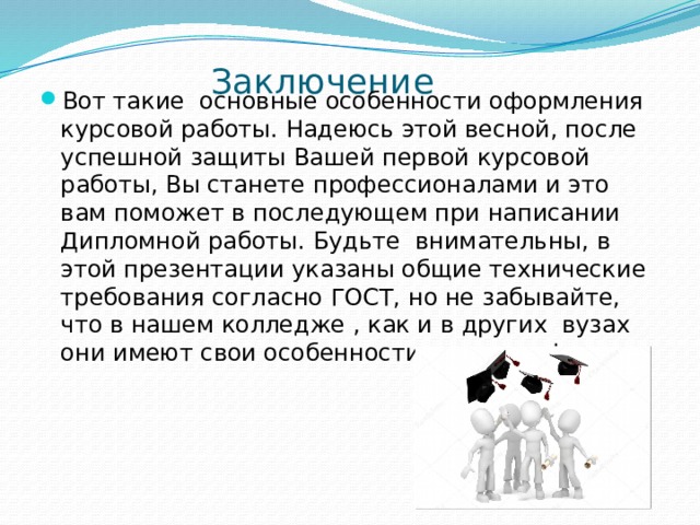  Заключение   Вот такие основные особенности оформления курсовой работы. Надеюсь этой весной, после успешной защиты Вашей первой курсовой работы, Вы станете профессионалами и это вам поможет в последующем при написании Дипломной работы. Будьте внимательны, в этой презентации указаны общие технические требования согласно ГОСТ, но не забывайте, что в нашем колледже , как и в других вузах они имеют свои особенности и отличия! 