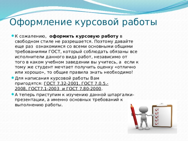 Оформление курсовой работы   К сожалению,   оформить курсовую работу  в свободном стиле не разрешается. Поэтому давайте еще раз ознакомимся со всеми основными общими требованиями ГОСТ, который соблюдать обязаны все исполнители данного вида работ, независимо от того в каком учебном заведении вы учитесь, а если к тому же студент мечтает получить оценку «отлично или хорошо», то общие правила знать необходимо! Для написания курсовой работы Вам пригодятся:  ГОСТ 7.32-2001, ГОСТ 7.0.5.-2008, ГОСТ7.1-2003  и ГОСТ 7.80-2000 . А теперь приступим к изучению данной шпаргалки-презентации, а именно основных требований к выполнению работы. 