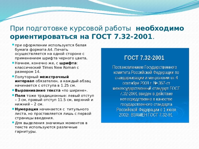 При подготовке курсовой работы   необходимо ориентироваться на ГОСТ 7.32-2001 . при оформлении используется белая бумага формата A4. Печать осуществляется на одной стороне с применением шрифта черного цвета, Начнем, конечно же, с  шрифта : классический Times New Roman с размером 14. Полуторный  межстрочный интервал  обязателен, а каждый абзац начинается с отступа в 1.25 см. Выравнивание текста  «по ширине». Поля  тоже традиционные: левый отступ – 3 см, правый отступ 11.5 см, верхний и нижний – 2 см. Нумерация  начинается с титульного листа, но проставляется лишь с первой страницы введения. Для выделения значимых моментов в тексте используются различные гарнитуры. 