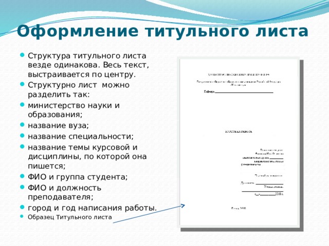 Оформление титульного листа   Структура титульного листа везде одинакова. Весь текст, выстраивается по центру. Структурно лист можно разделить так: министерство науки и образования; название вуза; название специальности; название темы курсовой и дисциплины, по которой она пишется; ФИО и группа студента; ФИО и должность преподавателя; город и год написания работы. Образец Титульного листа 