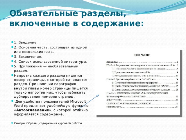 Обязательные разделы, включенные в содержание:   1. Введение. 2. Основная часть, состоящая из одной или нескольких глав. 3. Заключение. 4. Список использованной литературы. 5. Приложения — необязательный раздел. Напротив каждого раздела пишется номер страницы, с которой начинается раздел. При наличии параграфов внутри главы номер страницы пишется только напротив них, чтобы избежать дублирования номеров страниц.  Для удобства пользователей Microsoft Word предлагает удобнейшую функцию « Автооглавление », с которой отлично оформляется содержание. Смотри Образец содержания курсовой работы 
