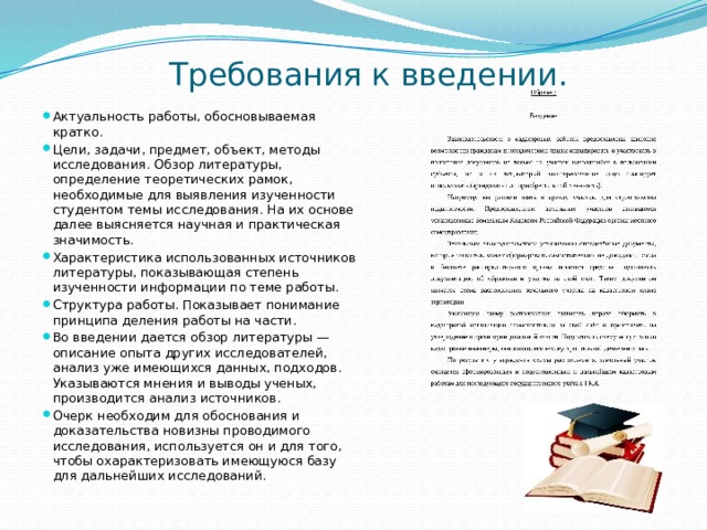 Требования к введении.   Актуальность работы, обосновываемая кратко. Цели, задачи, предмет, объект, методы исследования. Обзор литературы, определение теоретических рамок, необходимые для выявления изученности студентом темы исследования. На их основе далее выясняется научная и практическая значимость. Характеристика использованных источников литературы, показывающая степень изученности информации по теме работы. Структура работы. Показывает понимание принципа деления работы на части. Во введении дается обзор литературы — описание опыта других исследователей, анализ уже имеющихся данных, подходов. Указываются мнения и выводы ученых, производится анализ источников. Очерк необходим для обоснования и доказательства новизны проводимого исследования, используется он и для того, чтобы охарактеризовать имеющуюся базу для дальнейших исследований. 