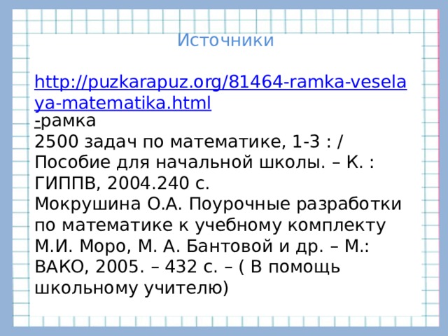 Источники http://puzkarapuz.org/81464-ramka-veselaya-matematika.html - рамка 2500 задач по математике, 1-3 : / Пособие для начальной школы. – К. : ГИППВ, 2004.240 с. Мокрушина О.А. Поурочные разработки по математике к учебному комплекту М.И. Моро, М. А. Бантовой и др. – М.: ВАКО, 2005. – 432 с. – ( В помощь школьному учителю)     