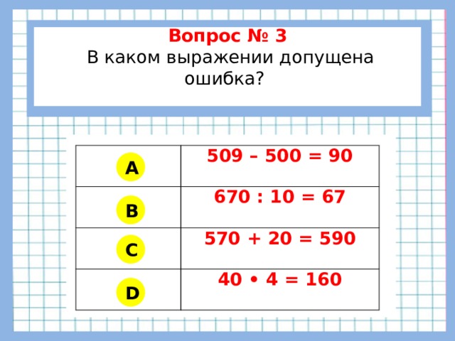          Вопрос № 3  В каком выражении допущена ошибка?        509 – 500 = 90 670 : 10 = 67 570 + 20 = 590 40 • 4 = 160 A B C D 