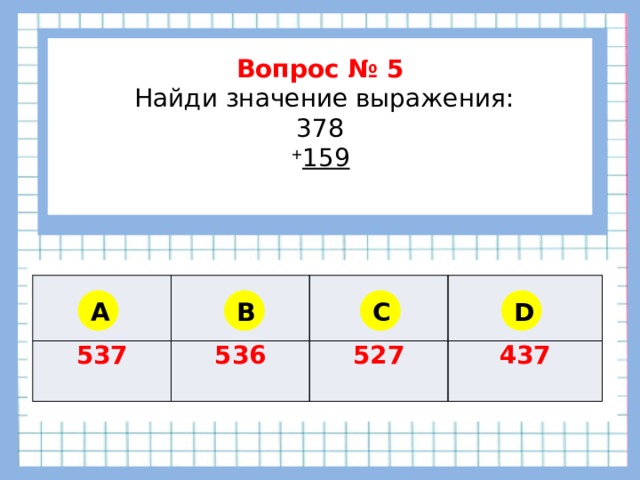        Вопрос № 5  Найди значение выражения: 378 + 159      537 536 527 437 A B C D 