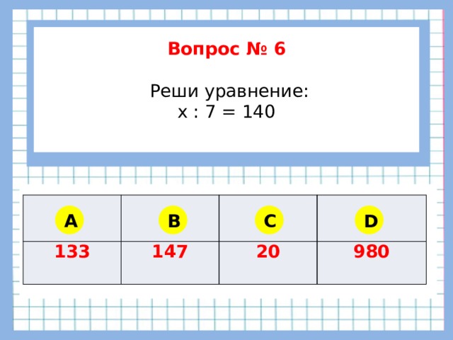        Вопрос № 6   Реши уравнение: x : 7 = 140      133 147 20 980 A B C D 