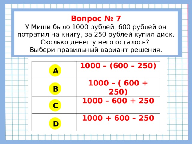           Вопрос № 7 У Миши было 1000 рублей. 600 рублей он потратил на книгу, за 250 рублей купил диск. Сколько денег у него осталось? Выбери правильный вариант решения.        1000 – (600 – 250) 1000 – ( 600 + 250) 1000 – 600 + 250 1000 + 600 – 250 A B C D 