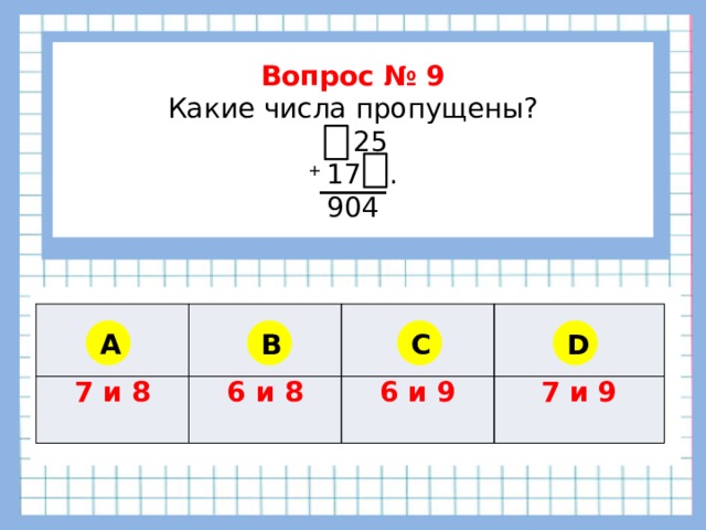         Вопрос № 9 Какие числа пропущены?  25 + 17…. 904      7 и 8 6 и 8 6 и 9 7 и 9 A B C D 