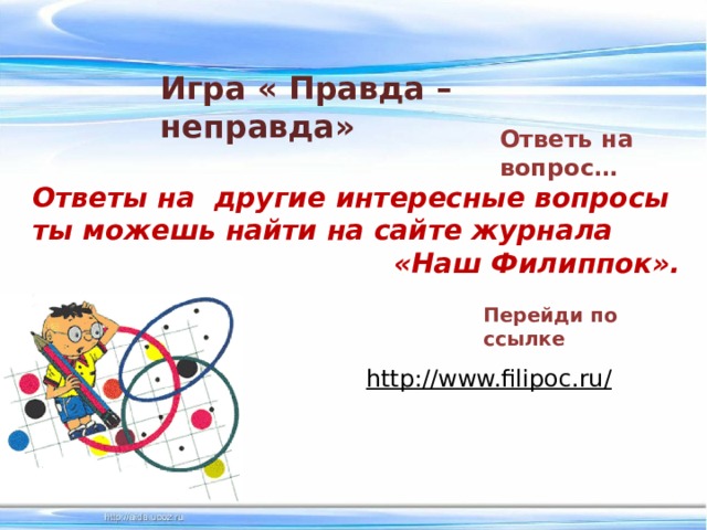 Игра « Правда –неправда» Ответь на вопрос… Ответы на другие интересные вопросы ты можешь найти на сайте журнала «Наш Филиппок». Перейди по ссылке http://www.filipoc.ru/  