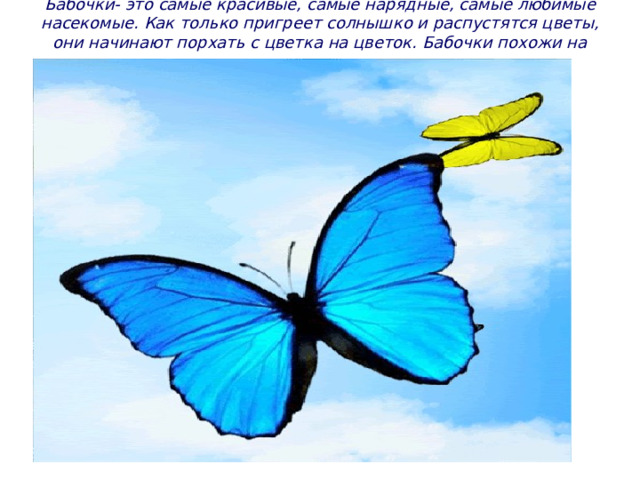 Бабочки- это самые красивые, самые нарядные, самые любимые насекомые. Как только пригреет солнышко и распустятся цветы, они начинают порхать с цветка на цветок. Бабочки похожи на летающие цветки. 