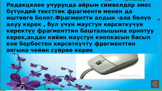 Редакцялоо учурунда айрым символдор эмес бүтүндөй тексттик фрагменти менен да иштөөгө болот.Фрагментти алдын -ала бөлүп алуу керек , бул үчүн маустун көрсөткүчүн керектүү фрагменттин башталышына орнотуу керек,андан кийин маустун кнопкасын басып кое бербестен көрсөткүчтү фрагменттин аягына чейин сүйрөө керек 