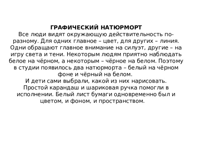 ГРАФИЧЕСКИЙ НАТЮРМОРТ  Все люди видят окружающую действительность по-разному. Для одних главное – цвет, для других – линия. Одни обращают главное внимание на силуэт, другие – на игру света и тени. Некоторым людям приятно наблюдать белое на чёрном, а некоторым – чёрное на белом. Поэтому в студии появилось два натюрморта – белый на чёрном фоне и чёрный на белом.   И дети сами выбрали, какой из них нарисовать.  Простой карандаш и шариковая ручка помогли в исполнении. Белый лист бумаги одновременно был и цветом, и фоном, и пространством.       