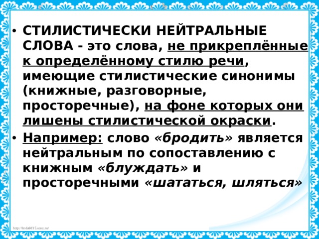 СТИЛИСТИЧЕСКИ НЕЙТРАЛЬНЫЕ СЛОВА  - это слова, не прикреплённые к определённому стилю речи , имеющие стилистические синонимы (книжные, разговорные, просторечные), на фоне которых они лишены стилистической окраски . Например: слово «бродить» является нейтральным по сопоставлению с книжным «блуждать» и просторечными «шататься, шляться» 