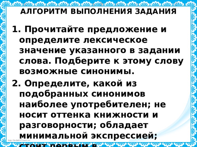 АЛГОРИТМ ВЫПОЛНЕНИЯ ЗАДАНИЯ   1. Прочитайте предложение и определите лексическое значение указанного в задании слова. Подберите к этому слову возможные синонимы. 2. Определите, какой из подобранных синонимов наиболее употребителен; не носит оттенка книжности и разговорности; обладает минимальной экспрессией; стоит первым в синонимическом ряду, открывая его.  Этот синоним и будет являться стилистически нейтральным. 