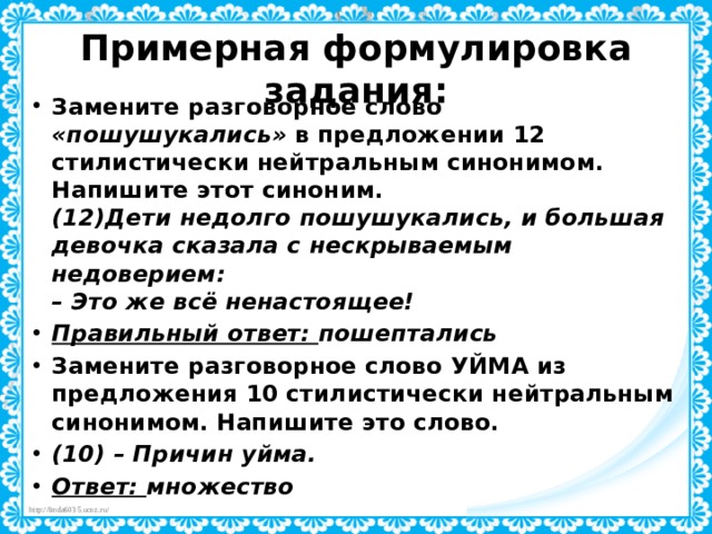 Примерная формулировка задания:   Замените разговорное слово «пошушукались» в предложении 12 стилистически нейтральным синонимом. Напишите этот синоним.   (12)Дети недолго пошушукались, и большая девочка сказала с нескрываемым недоверием:  – Это же всё ненастоящее! Правильный ответ: пошептались Замените разговорное слово УЙМА из предложения 10 стилистически нейтральным синонимом. Напишите это слово. (10) – Причин уйма. Ответ: множество 