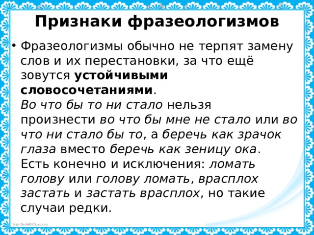 Признаки фразеологизмов   Фразеологизмы обычно не терпят замену слов и их перестановки, за что ещё зовутся  устойчивыми словосочетаниями .  Во что бы то ни стало  нельзя произнести  во что бы мне не стало  или  во что ни стало бы то , а  беречь как зрачок глаза  вместо  беречь как зеницу ока .  Есть конечно и исключения:  ломать голову  или  голову ломать ,  врасплох застать  и  застать врасплох , но такие случаи редки. 