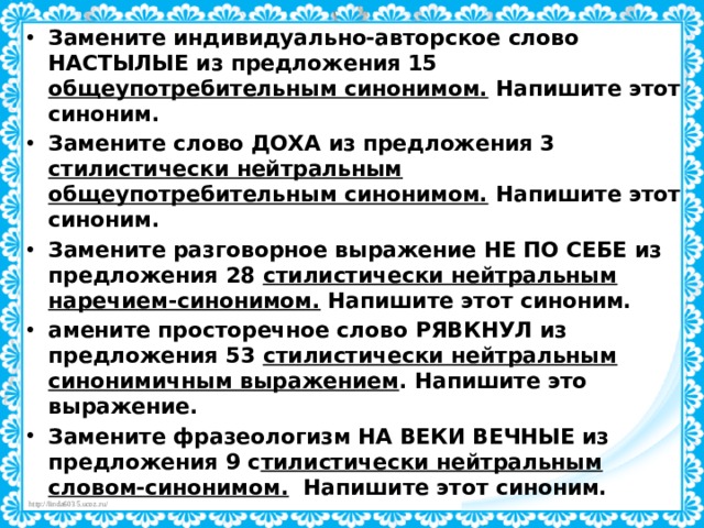 Замените индивидуально-авторское слово НАСТЫЛЫЕ из предложения 15 общеупотребительным синонимом. Напишите этот синоним.  Замените слово ДОХА из предложения 3 стилистически нейтральным общеупотребительным синонимом. Напишите этот синоним.  Замените разговорное выражение НЕ ПО СЕБЕ из  предложения 28 стилистически нейтральным наречием-синонимом. Напишите этот синоним.  амените просторечное слово  РЯВКНУЛ из предложения 53 стилистически нейтральным синонимичным выражением . Напишите это выражение. Замените фразеологизм НА ВЕКИ ВЕЧНЫЕ из предложения 9 с тилистически нейтральным словом-синонимом.   Напишите этот синоним. 