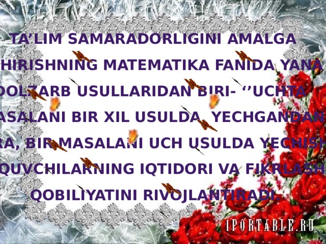 Ta’lim samaradorligini amalga oshirishning matematika fanida yana dolzarb usullaridan biri- ‘’Uchta masalani bir xil usulda yechgandan ko’ra, bir masalani uch usulda yechish’’ o’quvchilarning iqtidori va fikrlash qobiliyatini rivojlantiradi.