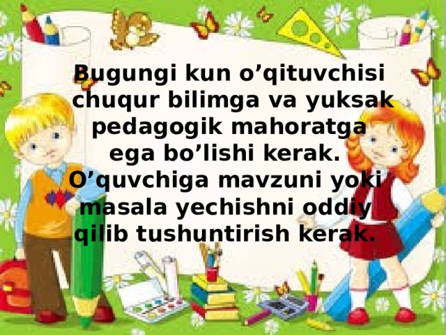 Bugungi kun o’qituvchisi  chuqur bilimga va yuksak  pedagogik mahoratga ega bo’lishi kerak. O’quvchiga mavzuni yoki masala yechishni oddiy qilib tushuntirish kerak.