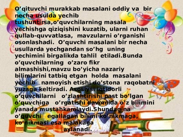 O’qituvchi murakkab masalani oddiy va bir necha usulda yechib tushuntirsa,o’quvchilarning masala yechishga qiziqishini kuzatib, ularni ruhan qullab-quvvatlasa, mavzularni o’rganishi osonlashadi. O’quvchi masalani bir necha usullarda yechgandan so’hg uning yechimini birgalikda tahlil etiladi.Bunda o’quvchilarning o’zaro fikr almashishi,mavzu bo’yicha nazariy bilimlarini tatbiq etgan holda masalani yechib namoyish etishi do’stona raqobatni yuzaga keltiradi. Asosiysi iqtidorli o’quvchilarni o’zlashtirishi past bo’lgan o’quvchiga o’rgatishi davomida o’z bilimini yanada mustahkamlaydi.Shundagina o’quvchi egallagan bilimi ko’nikmaga, ko’nikmasi esa malakaga  aylanadi.