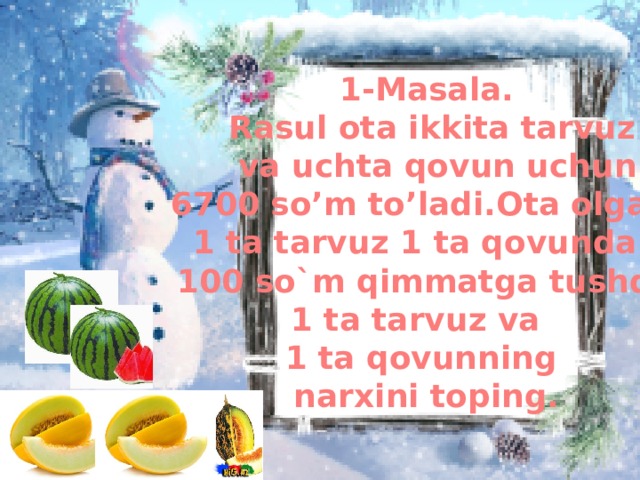 1-Masala.  Rasul ota ikkita tarvuz  va uchta qovun uchun 6700 so’m to’ladi.Ota olgan 1 ta tarvuz 1 ta qovundan  100 so`m qimmatga tushdi. 1 ta tarvuz va 1 ta qovunning narxini toping.