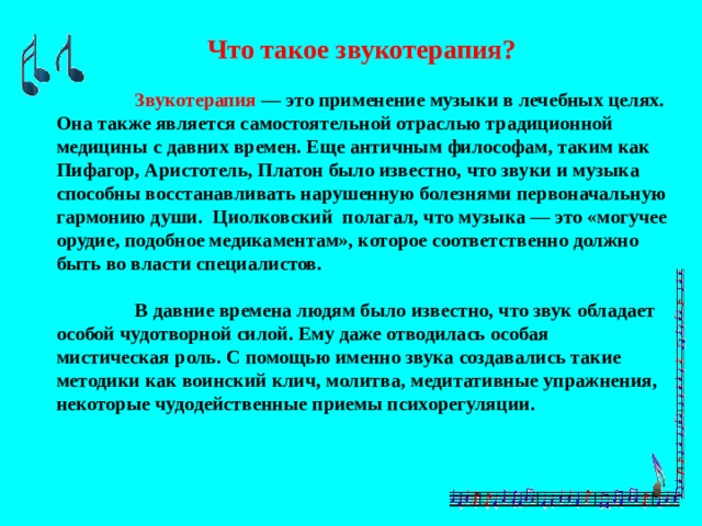 Что такое звукотерапия?   Звукотерапия — это применение музыки в лечебных целях. Она также является самостоятельной отраслью традиционной медицины с давних времен. Еще античным философам, таким как Пифагор, Аристотель, Платон было известно, что звуки и музыка способны восстанавливать нарушенную болезнями первоначальную гармонию души. Циолковский полагал, что музыка — это «могучее орудие, подобное медикаментам», которое соответственно должно быть во власти специалистов.   В давние времена людям было известно, что звук обладает особой чудотворной силой. Ему даже отводилась особая мистическая роль. С помощью именно звука создавались такие методики как воинский клич, молитва, медитативные упражнения, некоторые чудодейственные приемы психорегуляции. 