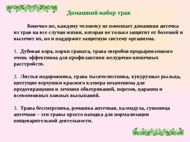 Домашний набор трав   Конечно же, каждому человеку не помешает домашняя аптечка из трав на все случаи жизни, которая не только защитит от болезней и вылечит их, но и поддержит защитную систему организма.   1. Дубовая кора, корки граната, трава зверобоя продырявленного очень эффективна для профилактики желудочно-кишечных расстройств.   2. Листья подорожника, трава тысячелистника, кукурузные рыльца, цветущие верхушки красного клевера незаменима для предотвращения и лечения обветриваний, порезов, царапин и всевозможных кожных высыпаний.   3. Трава бессмертника, ромашка аптечная, календула, сушеница аптечная – эти травы просто находка для нормализации пищеварительной деятельности.      