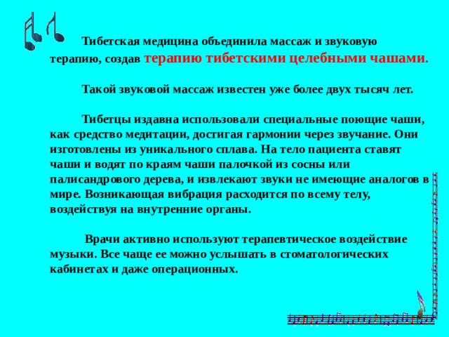  Тибетская медицина объединила массаж и звуковую терапию, создав терапию тибетскими целебными чашами .   Такой звуковой массаж известен уже более двух тысяч лет.   Тибетцы издавна использовали специальные поющие чаши, как средство медитации, достигая гармонии через звучание. Они изготовлены из уникального сплава. На тело пациента ставят чаши и водят по краям чаши палочкой из сосны или палисандрового дерева, и извлекают звуки не имеющие аналогов в мире. Возникающая вибрация расходится по всему телу, воздействуя на внутренние органы.   Врачи активно используют терапевтическое воздействие музыки. Все чаще ее можно услышать в стоматологических кабинетах и даже операционных. 