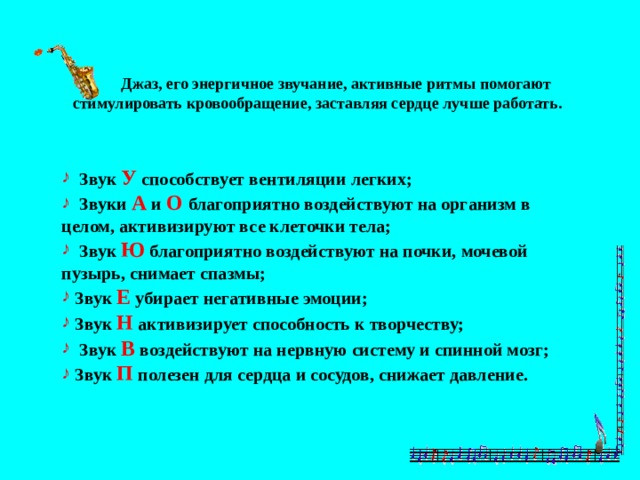  Джаз, его энергичное звучание, активные ритмы помогают  стимулировать кровообращение, заставляя сердце лучше работать.  Звук У способствует вентиляции легких;  Звуки А и О благоприятно воздействуют на организм в целом, активизируют все клеточки тела;  Звук Ю благоприятно воздействуют на почки, мочевой пузырь, снимает спазмы;  Звук Е убирает негативные эмоции;  Звук Н активизирует способность к творчеству;  Звук В воздействуют на нервную систему и спинной мозг;  Звук П полезен для сердца и сосудов, снижает давление. 