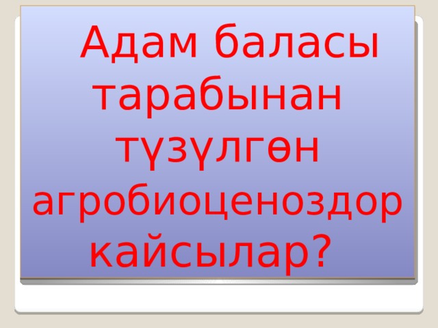  Адам баласы тарабынан түзүлгөн агробиоценоздор кайсылар? 