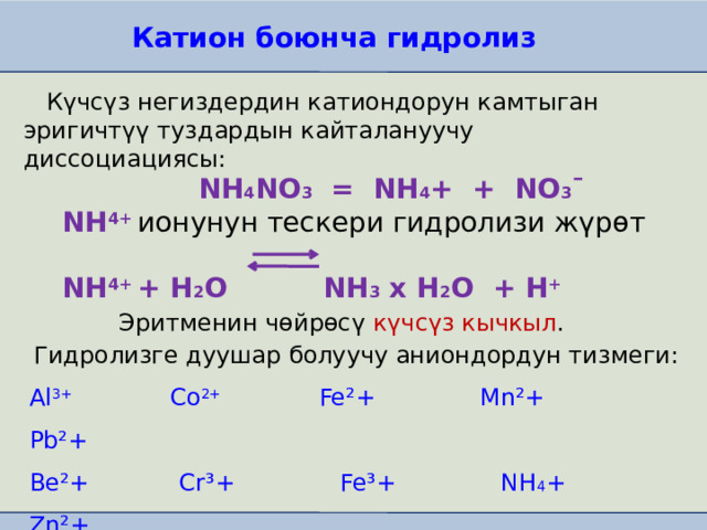 Катион боюнча гидролиз  Күчсүз негиздердин катиондорун камтыган эригичтүү туздардын кайталануучу диссоциациясы:  NH 4 NO 3 = NH 4 + + NO 3 ¯  NH 4+ ионунун тескери гидролизи жүрөт   NH 4+ + H 2 O NH 3 х H 2 O + H +  Эритменин чөйрөсү күчсүз кычкыл . Гидролизге дуушар болуучу аниондордун тизмеги: Al 3+ Co 2+ Fe²+ Mn²+ Pb²+ Be²+ Cr³+ Fe³+ NH 4 + Zn²+ Cd²+ Cu²+ Hg²+ Ni²+ 