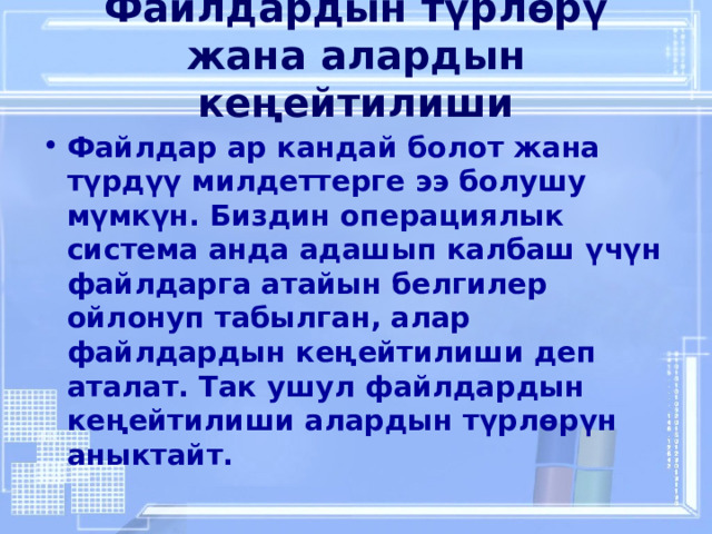 Файлдардын түрлөрү жана алардын кеңейтилиши   Файлдар ар кандай болот жана түрдүү милдеттерге ээ болушу мүмкүн. Биздин операциялык система анда адашып калбаш үчүн файлдарга атайын белгилер ойлонуп табылган, алар файлдардын кеңейтилиши деп аталат. Так ушул файлдардын кеңейтилиши алардын түрлөрүн аныктайт. 