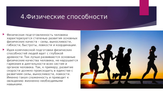 4.Физические способности    Физическая подготовленность человека характеризуется степенью развития основных физических качеств – силы, выносливости, гибкости, быстроты, ловкости и координации. Идея комплексной подготовки физических способностей людей идет с глубокой древности. Так лучше развиваются основные физические качества человека, не нарушается гармония в деятельности всех систем и органов человека. Так, к примеру, развитие скорости должно происходить в единстве с развитием силы, выносливости, ловкости. Именно такая слаженность и приводит к овладению жизненно необходимыми навыками. 