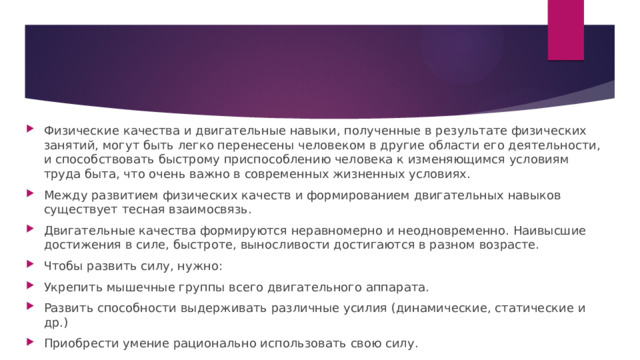 Физические качества и двигательные навыки, полученные в результате физических занятий, могут быть легко перенесены человеком в другие области его деятельности, и способствовать быстрому приспособлению человека к изменяющимся условиям труда быта, что очень важно в современных жизненных условиях. Между развитием физических качеств и формированием двигательных навыков существует тесная взаимосвязь. Двигательные качества формируются неравномерно и неодновременно. Наивысшие достижения в силе, быстроте, выносливости достигаются в разном возрасте. Чтобы развить силу, нужно: Укрепить мышечные группы всего двигательного аппарата. Развить способности выдерживать различные усилия (динамические, статические и др.) Приобрести умение рационально использовать свою силу. 