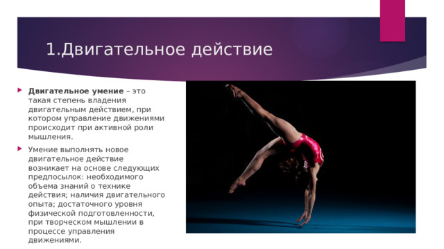 1.Двигательное действие Двигательное умение  – это такая степень владения двигательным действием, при котором управление движениями происходит при активной роли мышления. Умение выполнять новое двигательное действие возникает на основе следующих предпосылок: необходимого объема знаний о технике действия; наличия двигательного опыта; достаточного уровня физической подготовленности, при творческом мышлении в процессе управления движениями. 