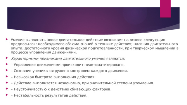Умение выполнять новое двигательное действие возникает на основе следующих предпосылок: необходимого объема знаний о технике действия; наличия двигательного опыта; достаточного уровня физической подготовленности, при творческом мышлении в процессе управления движениями. Характерными признаками двигательного умения  являются: – Управление движениями происходит неавтоматизировано. – Сознание ученика загружено контролем каждого движения. – Невысокая быстрота выполнения действия. – Действие выполняется неэкономно, при значительной степени утомления. – Неустойчивостью к действию сбиваю­щих факторов. – Нестабильность результатов действия. 